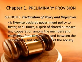 Chapter 1. PRELIMINARY PROVISION
SECTION 5. Declaration of Policy and Objectives
- is likewise declared government policy to
foster, at all times, a spirit of shared purposes
and cooperation among the members and
elements of the community, and between the
community and other sectors of the society.

 