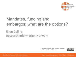 Mandates, funding and
embargos: what are the options?
Ellen Collins
Research Information Network
Ellen Collins, Research Information Network Open Access Monographs in HSS, 1-2 July 2013, London
This work is licensed under a Creative Commons
Attribution 3.0 Unported Licence
 