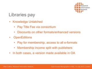 Ellen Collins, Research Information Network Open Access Monographs in HSS, 1-2 July 2013, London
Libraries pay
• Knowledge Unlatched
• Pay Title Fee via consortium
• Discounts on other formats/enhanced versions
• OpenEditions
• Pay for membership, access to all e-formats
• Membership income split with publishers
• In both cases, a version made available in OA
 