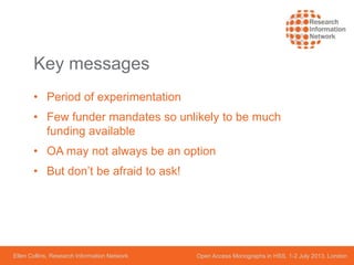 Ellen Collins, Research Information Network Open Access Monographs in HSS, 1-2 July 2013, London
Key messages
• Period of experimentation
• Few funder mandates so unlikely to be much
funding available
• OA may not always be an option
• But don’t be afraid to ask!
 