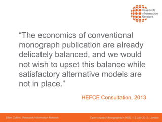 Ellen Collins, Research Information Network Open Access Monographs in HSS, 1-2 July 2013, London
“The economics of conventional
monograph publication are already
delicately balanced, and we would
not wish to upset this balance while
satisfactory alternative models are
not in place.”
HEFCE Consultation, 2013
 