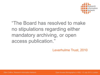 Ellen Collins, Research Information Network Open Access Monographs in HSS, 1-2 July 2013, London
“The Board has resolved to make
no stipulations regarding either
mandatory archiving, or open
access publication.”
Leverhulme Trust, 2010
 