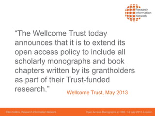 Ellen Collins, Research Information Network Open Access Monographs in HSS, 1-2 July 2013, London
“The Wellcome Trust today
announces that it is to extend its
open access policy to include all
scholarly monographs and book
chapters written by its grantholders
as part of their Trust-funded
research.” Wellcome Trust, May 2013
 