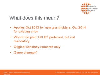 Ellen Collins, Research Information
Network
Open Access Monographs in HSS, 1-2 July 2013, London
What does this mean?
• Applies Oct 2013 for new grantholders, Oct 2014
for existing ones
• Where fee paid, CC BY preferred, but not
mandatory
• Original scholarly research only
• Game changer?
 
