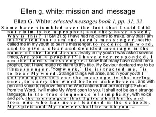 Ellen g. white: mission and  message Ellen G. White:  selected messages book 1, pp. 31, 32 Some have stumbled over the fact that I said I did not claim to be a prophet; and they have asked, Why is this?   {1SM 31.5} I have had no claims to make, only that I am  instructed that I am the Lord's messenger ; that He called me in my youth to be His messenger,  to receive His word, and to give a clear and decided message in the name of the Lord Jesus . Early in my youth I was asked several times,  Are you a prophet? I have ever responded, I am the Lord's messenger . I know that many have called me a prophet, but I have made no claim to this title. My Saviour declared me to be His  messenger . "Your  work," He instructed me, "is to bear My word . Strange things will arise, and in your youth  I set you apart to bear the message to the erring ones ,  to carry the word before unbelievers , and with pen and voice to reprove from the Word actions that are not right. Exhort from the Word. I will make My Word open to you. It shall not be as a strange language.  In the true eloquence of simplicity , with voice and pen,  the messages that I give shall be heard from one who has never learned in the schools .  My Spirit and My power shall be with you . ... 