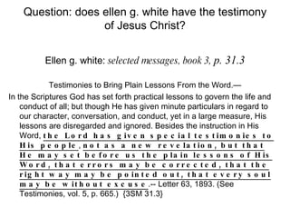 Question: does ellen g. white have the testimony of Jesus Christ? Ellen g. white:  selected messages, book 3,  p. 31.3 Testimonies to Bring Plain Lessons From the Word.— In the Scriptures God has set forth practical lessons to govern the life and conduct of all; but though He has given minute particulars in regard to our character, conversation, and conduct, yet in a large measure, His lessons are disregarded and ignored. Besides the instruction in His Word,  the Lord has given special testimonies to His people ,  not as a new revelation, but that He may set before us the plain lessons of His Word, that errors may be corrected, that the right way may be pointed out, that every soul may be without excuse .-- Letter 63, 1893. (See Testimonies, vol. 5, p. 665.)  {3SM 31.3} 