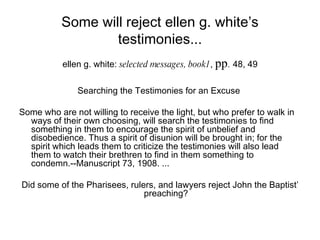 Some will reject ellen g. white’s testimonies... ellen g. white:  selected messages, book1 ,  pp .   48, 49 Searching the Testimonies for an Excuse  Some who are not willing to receive the light, but who prefer to walk in ways of their own choosing, will search the testimonies to find something in them to encourage the spirit of unbelief and disobedience. Thus a spirit of disunion will be brought in; for the spirit which leads them to criticize the testimonies will also lead them to watch their brethren to find in them something to condemn.--Manuscript 73, 1908. ...  Did some of the Pharisees, rulers, and lawyers reject John the Baptist’ preaching? 