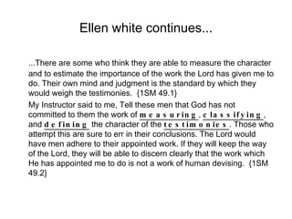 Ellen white continues... ... There are some who think they are able to measure the character and to estimate the importance of the work the Lord has given me to do. Their own mind and judgment is the standard by which they would weigh the testimonies.  {1SM 49.1} My Instructor said to me, Tell these men that God has not committed to them the work of  measuring ,  classifying , and  defining  the character of the  testimonies . Those who attempt this are sure to err in their conclusions. The Lord would have men adhere to their appointed work. If they will keep the way of the Lord, they will be able to discern clearly that the work which He has appointed me to do is not a work of human devising.  {1SM 49.2} 