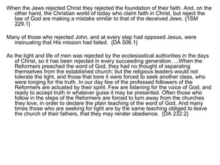 When the Jews rejected Christ they rejected the foundation of their faith. And, on the other hand, the Christian world of today who claim faith in Christ, but reject the law of God are making a mistake similar to that of the deceived Jews. {1SM 229.1} Many of those who rejected John, and at every step had opposed Jesus, were insinuating that His mission had failed.  {DA 506.1} As the light and life of men was rejected by the ecclesiastical authorities in the days of Christ, so it has been rejected in every succeeding generation. ...When the Reformers preached the word of God, they had no thought of separating themselves from the established church; but the religious leaders would not tolerate the light, and those that bore it were forced to seek another class, who were longing for the truth. In our day few of the professed followers of the Reformers are actuated by their spirit. Few are listening for the voice of God, and ready to accept truth in whatever guise it may be presented. Often those who follow in the steps of the Reformers are forced to turn away from the churches they love, in order to declare the plain teaching of the word of God. And many times those who are seeking for light are by the same teaching obliged to leave the church of their fathers, that they may render obedience.  {DA 232.2} 
