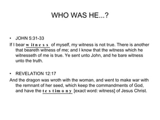 WHO WAS HE...? JOHN 5:31-33 If I bear  witness  of myself, my witness is not true. There is another that beareth witness of me; and I know that the witness which he witnesseth of me is true. Ye sent unto John, and he bare witness unto the truth. REVELATION 12:17 And the dragon was wroth with the woman, and went to make war with the remnant of her seed, which keep the commandments of God, and have the  testimony  [exact word: witness] of Jesus Christ. 