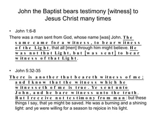 John the Baptist bears testimony [witness] to Jesus Christ many times John 1:6-8 There was a man sent from God, whose name [was] John.  The same came for a witness, to bear witness of the Light , that all [men] through him might believe.  He was not that Light, but [was sent] to bear witness of that Light . John 5:32-35 There is another that beareth witness of me; and I know that the witness which he witnesseth of me is true. Ye sent unto John, and he bare witness unto the truth .  But I receive not testimony from man : but these things I say, that ye might be saved. He was a burning and a shining light: and ye were willing for a season to rejoice in his light. 