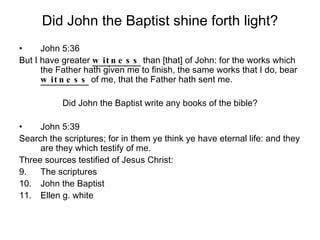 Did John the Baptist shine forth light? John 5:36 But I have greater  witness  than [that] of John: for the works which the Father hath given me to finish, the same works that I do, bear  witness  of me, that the Father hath sent me. Did John the Baptist write any books of the bible? John 5:39 Search the scriptures; for in them ye think ye have eternal life: and they are they which testify of me. Three sources testified of Jesus Christ: The scriptures John the Baptist Ellen g. white 