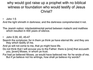 why would god raise up a prophet with no biblical witness or foundation who would testify of Jesus Christ? John 1:5 And the light shineth in darkness; and the darkness comprehended it not. The Jewish nation: intertestatmental period between malachi and matthew which resulted in 400 years of silence. John 5:39, 40, 45-47 Search the scriptures; for in them ye think ye have eternal life: and they are they which testify of me.  And ye will not come to me, that ye might have life. Do not think that I will accuse you to the Father: there is [one] that accuseth you, [even] Moses, in whom ye trust. For had ye believed Moses, ye would have believed me: for he wrote of me. But if ye believe not his writings, how shall ye believe my words? 