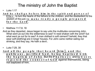 The ministry of John the Baptist Luke 1:17 And he shall go before him in the spirit and power of Elias , to turn the hearts of the fathers to the children, and the disobedient to the wisdom of the just;  to make  ready a people prepared for the Lord . Matthew 11:7,8, 18 And as they departed, Jesus began to say unto the multitudes concerning John, What went ye out into the wilderness to see? A reed shaken with the wind? but what went ye out for to see? A man clothed in soft raiment? behold, they that wear soft [clothing] are in kings' houses. For John came neither eating nor drinking, and they say, He hath a devil.. Luke 7:29, 30 And all the people that heard [him], and the publicans, justified God, being baptized with the baptism of John . But the  Pharisees  and  lawyers rejected the counsel of God  against themselves, being not baptized of him. 