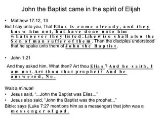 John the Baptist came in the spirit of Elijah Matthew 17:12, 13 But I say unto you, That  Elias is come already, and they knew him not, but have done unto him whatsoever they listed .  Likewise shall also the Son of man suffer of them . Then the disciples understood that he spake unto them of  John the Baptist . John 1:21 And they asked him, What then? Art thou  Elias ?  And he saith, I am not .  Art thou that prophet? And he answered, No. Wait a minute! Jesus said, “...John the Baptist was Elias...” Jesus also said, “John the Baptist was the prophet...” Bible: says (Luke 7:27 mentions him as a messenger) that john was a  messenger of god. 