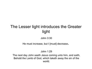 The Lesser light introduces the Greater light John 3:30 He must increase, but I [must] decrease .  John 1:29 The next day John seeth Jesus coming unto him, and saith, Behold the Lamb of God, which taketh away the sin of the world. 