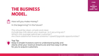 THE BUSINESS
MODEL.
Top Tip: 
Keep it simple! Investors want to understand quickly and
clearly what your revenue streams are and how easy it will be
for you to acquire customers.
COPYRI GHT WEDDI NGLY LTD WEAREWEDDI NGLY. COMC
How will you make money?
In the beginning? In the future?
1 PAGE
2-3
SENTENCES
LISTS
ICONS + TEXT
This should be clean, simple and clear.
Include key info about your revenue- is it recurring etc?
What's the average spend per customer?
Are there additional revenue streams? Upsell/Upgrade opportunities?
 