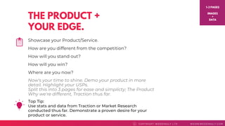 THE PRODUCT +
YOUR EDGE.
Top Tip: 
Use stats and data from Traction or Market Research
conducted thus far. Demonstrate a proven desire for your
product or service.
COPYRI GHT WEDDI NGLY LTD WEAREWEDDI NGLY. COMC
Showcase your Product/Service.
How are you different from the competition?
How will you stand out?
How will you win?
Where are you now?
1-3 PAGES
IMAGES
+
DATA
Now's your time to shine. Demo your product in more
detail. Highlight your USPs.
Split this into 3 pages for ease and simplicty; The Product
Why we're different, Traction thus far.
 