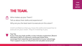 THE TEAM.
Top Tip: 
If you have any high profile, or key industry supporters /Board
Members/ NED's or Advisors, showcase these here.
Leverage their expertise and reputations to your advantage.
Their support in you is influential and valuable social proof.
COPYRI GHT WEDDI NGLY LTD WEAREWEDDI NGLY. COMC
Who makes up your Team?
Tell us about their skills and experience?
Why are you the best team to execute on this vision?
1 PAGE
IMAGES
+
MINI BIOS
Instill confidence that you have the skills and expertise to
execute on your vision. They're investing in you.
 