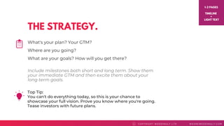 THE STRATEGY.
COPYRI GHT WEDDI NGLY LTD WEAREWEDDI NGLY. COMC
What's your plan? Your GTM?
Where are you going?
What are your goals? How will you get there?
1-2 PAGES
TIMELINE
+
LIGHT TEXT
Top Tip: 
You can't do everything today, so this is your chance to
showcase your full vision. Prove you know where you're going.
Tease investors with future plans.
Include milestones both short and long term. Show them
your immediate GTM and then excite them about your
long term goals.
 