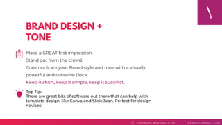BRAND DESIGN +
TONE
Top Tip: 
There are great bits of software out there that can help with
template design, like Canva and SlideBean. Perfect for design
novices!
COPYRI GHT WEDDI NGLY LTD WEAREWEDDI NGLY. COMC
Make a GREAT first impression.
Stand out from the crowd.
Communicate your Brand style and tone with a visually
powerful and cohesive Deck.
Keep it short, keep it simple, keep it succinct.
 