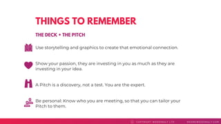THINGS TO REMEMBER
Use storytelling and graphics to create that emotional connection.
Show your passion, they are investing in you as much as they are
investing in your idea.
A Pitch is a discovery, not a test. You are the expert.
Be personal: Know who you are meeting, so that you can tailor your
Pitch to them.
COPYRI GHT WEDDI NGLY LTD WEAREWEDDI NGLY. COMC
THE DECK + THE PITCH
 