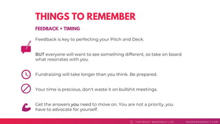 THINGS TO REMEMBER
Feedback is key to perfecting your Pitch and Deck.
BUT everyone will want to see something different, so take on board
what resonates with you.
Fundraising will take longer than you think. Be prepared.
Your time is precious, don't waste it on bullshit meetings.
Get the answers you need to move on. You are not a priority, you
have to advocate for yourself.
COPYRI GHT WEDDI NGLY LTD WEAREWEDDI NGLY. COMC
FEEDBACK + TIMING
 