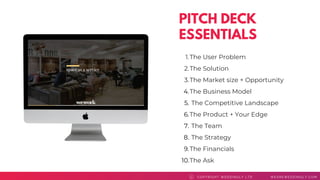 PITCH DECK
ESSENTIALS
COPYRI GHT WEDDI NGLY LTD WEAREWEDDI NGLY. COMC
The User Problem
The Solution
The Market size + Opportunity
The Business Model
The Competitive Landscape
The Product + Your Edge
The Team
The Strategy
The Financials
The Ask
1.
2.
3.
4.
5.
6.
7.
8.
9.
10.
 