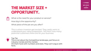 THE MARKET SIZE +
OPPORTUNITY.
Top Tip: 
This is not about the Competitive landscape, just focus on
industry trends and the market.
Hit them hard with numbers and stats. They can't argue with
facts.
COPYRI GHT WEDDI NGLY LTD WEAREWEDDI NGLY. COMC
What is the need for your product or service?
How big is the opportunity?
What piece of the pie are you after?
1 -2 PAGES
KEY STATS
+
CHARTS
This is where investors get excited. They really want to
understand your value proposition. Tell them how many
potential customers there are for your business.
 