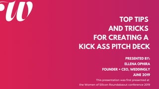 TOP TIPS
AND TRICKS
FOR CREATING A
KICK ASS PITCH DECK
PRESENTED BY:
ELLENA OPHIRA
FOUNDER + CEO, WEDDINGLY
JUNE 2019
This presentation was first presented at
the Women of Silicon Roundabaout conference 2019
 