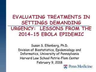 EVALUATING TREATMENTS IN
SETTINGS DEMANDING
URGENCY: LESSONS FROM THE
2014-15 EBOLA EPIDEMIC
Susan S. Ellenberg, Ph.D.
Division of Biostatistics, Epidemiology and
Informatics, University of Pennsylvania
Harvard Law School Petrie-Flom Center
February 9, 2018
 