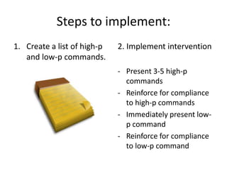 Steps to implement:
1. Create a list of high-p
and low-p commands.
2. Implement intervention
- Present 3-5 high-p
commands
- Reinforce for compliance
to high-p commands
- Immediately present low-
p command
- Reinforce for compliance
to low-p command
 