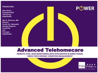 Advanced Telehomecare
REMOTE VITAL SIGN MONITORING WITH INTEGRATED BI-DIRECTIONAL
VIDEO FOR CHRONIC CONDITION MANAGEMENT
PRESENTERS:
Ellen Bolch
President/CEO
THA Group
RightHealth
Max E. Stachura, MD
Director
Center for Telehealth,
Georgia Regents
University
and
Principal
RightHealth
 