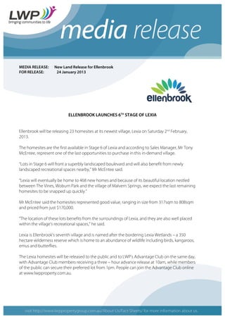 MEDIA RELEASE: New Land Release for Ellenbrook
FOR RELEASE: 24 January 2013
ELLENBROOK LAUNCHES 6TH
STAGE OF LEXIA
Ellenbrook will be releasing 23 homesites at its newest village, Lexia on Saturday 2nd
February,
2013.
The homesites are the first available in Stage 6 of Lexia and according to Sales Manager, Mr Tony
McEntee, represent one of the last opportunities to purchase in this in-demand village.
“Lots in Stage 6 will front a superbly landscaped boulevard and will also benefit from newly
landscaped recreational spaces nearby,” Mr McEntee said.
“Lexia will eventually be home to 468 new homes and because of its beautiful location nestled
between The Vines, Woburn Park and the village of Malvern Springs, we expect the last remaining
homesites to be snapped up quickly.”
Mr McEntee said the homesites represented good value, ranging in size from 317sqm to 808sqm
and priced from just $170,000.
“The location of these lots benefits from the surroundings of Lexia, and they are also well placed
within the village’s recreational spaces,” he said.
Lexia is Ellenbrook’s seventh village and is named after the bordering Lexia Wetlands – a 350
hectare wilderness reserve which is home to an abundance of wildlife including birds, kangaroos,
emus and butterflies.
The Lexia homesites will be released to the public and to LWP’s Advantage Club on the same day,
with Advantage Club members receiving a three – hour advance release at 10am, while members
of the public can secure their preferred lot from 1pm. People can join the Advantage Club online
at www.lwpproperty.com.au.
 