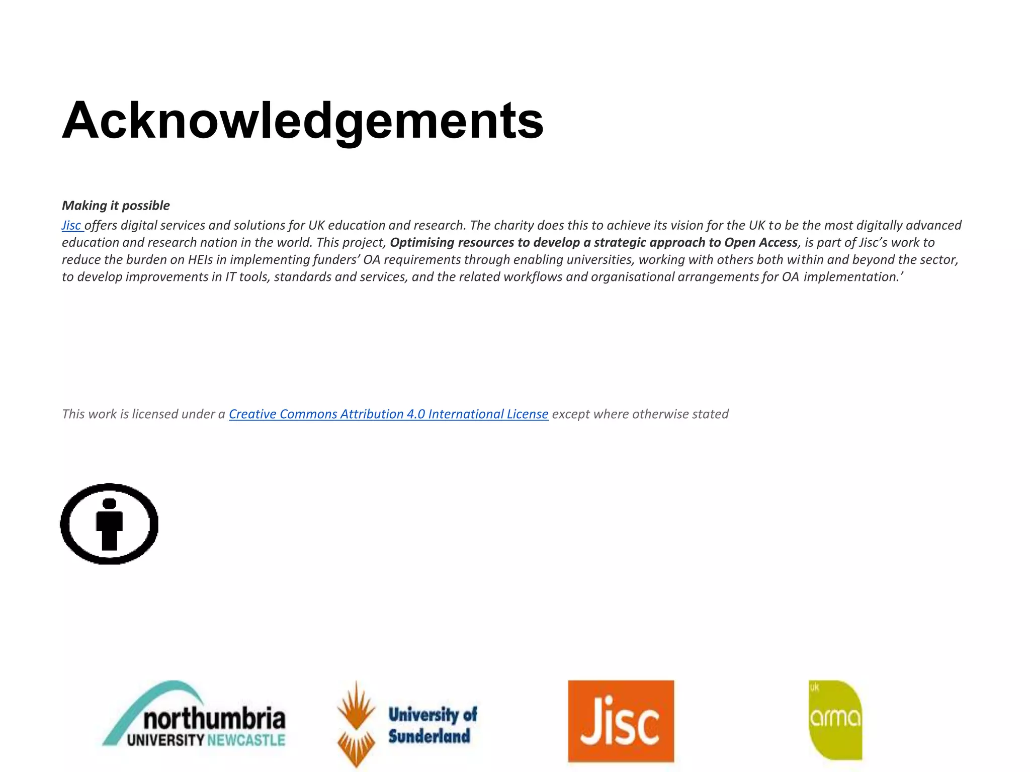 Acknowledgements
Making it possible
Jisc offers digital services and solutions for UK education and research. The charity does this to achieve its vision for the UK to be the most digitally advanced
education and research nation in the world. This project, Optimising resources to develop a strategic approach to Open Access, is part of Jisc’s work to
reduce the burden on HEIs in implementing funders’ OA requirements through enabling universities, working with others both within and beyond the sector,
to develop improvements in IT tools, standards and services, and the related workflows and organisational arrangements for OA implementation.’
This work is licensed under a Creative Commons Attribution 4.0 International License except where otherwise stated
 