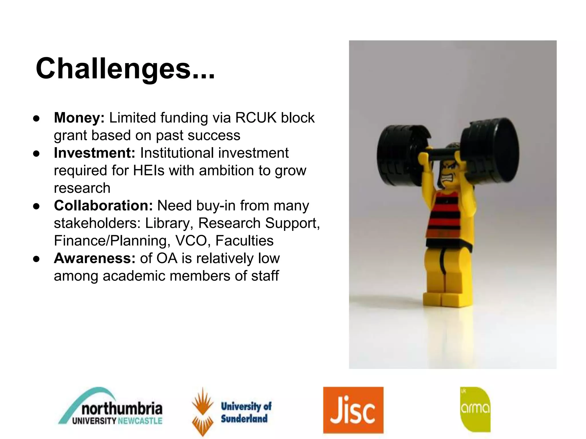 Challenges...
● Money: Limited funding via RCUK block
grant based on past success
● Investment: Institutional investment
required for HEIs with ambition to grow
research
● Collaboration: Need buy-in from many
stakeholders: Library, Research Support,
Finance/Planning, VCO, Faculties
● Awareness: of OA is relatively low
among academic members of staff
 
