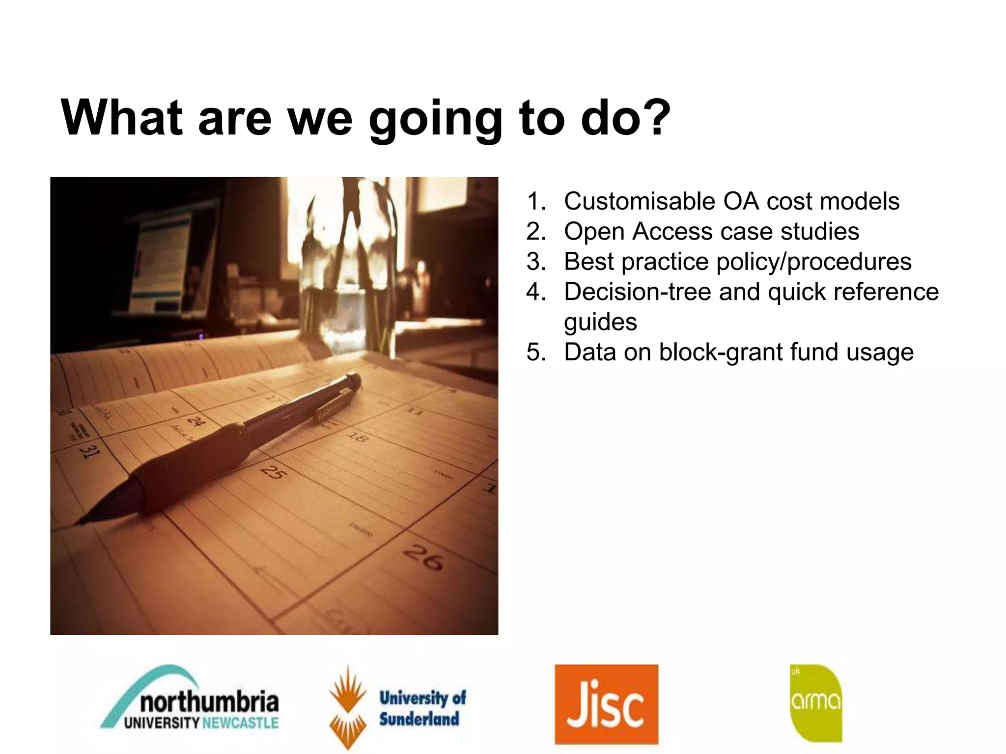 What are we going to do?
1. Customisable OA cost models
2. Open Access case studies
3. Best practice policy/procedures
4. Decision-tree and quick reference
guides
5. Data on block-grant fund usage
 
