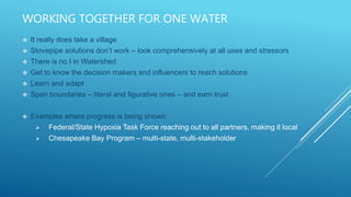 WORKING TOGETHER FOR ONE WATER
 It really does take a village
 Stovepipe solutions don’t work – look comprehensively at all uses and stressors
 There is no I in Watershed
 Get to know the decision makers and influencers to reach solutions
 Learn and adapt
 Span boundaries – literal and figurative ones – and earn trust
 Examples where progress is being shown:
 Federal/State Hypoxia Task Force reaching out to all partners, making it local
 Chesapeake Bay Program – multi-state, multi-stakeholder
 