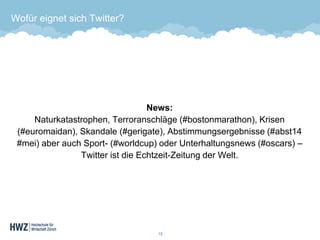 Wofür eignet sich Twitter? 
News: Naturkatastrophen, Terroranschläge (#bostonmarathon), Krisen (#euromaidan), Skandale (#gerigate), Abstimmungsergebnisse (#abst14 #mei) aber auch Sport-(#worldcup) oder Unterhaltungsnews (#oscars) – Twitter ist die Echtzeit-Zeitung der Welt. 
13 
 