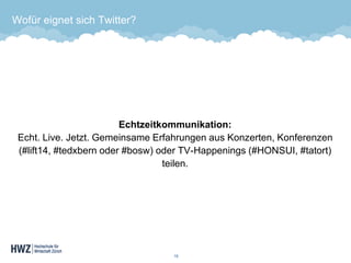 Wofür eignet sich Twitter? 
Echtzeitkommunikation: Echt. Live. Jetzt. Gemeinsame Erfahrungen aus Konzerten, Konferenzen (#lift14, #tedxbern oder #bosw) oder TV-Happenings (#HONSUI, #tatort) teilen. 
15 
 