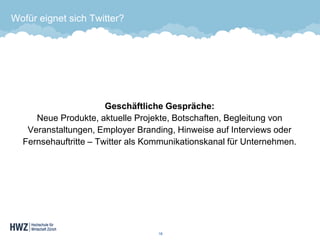 Wofür eignet sich Twitter? 
Geschäftliche Gespräche: Neue Produkte, aktuelle Projekte, Botschaften, Begleitung von Veranstaltungen, Employer Branding, Hinweise auf Interviews oder Fernsehauftritte –Twitter als Kommunikationskanal für Unternehmen. 
18 
 