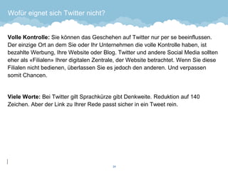 Wofür eignet sich Twitter nicht? 
Volle Kontrolle: Sie können das Geschehen auf Twitter nur per se beeinflussen. Der einzige Ort an dem Sie oder Ihr Unternehmen die volle Kontrolle haben, ist bezahlte Werbung, Ihre Website oder Blog. Twitter und andere Social Media sollten eher als «Filialen» Ihrer digitalen Zentrale, der Website betrachtet. Wenn Sie diese Filialen nicht bedienen, überlassen Sie es jedoch den anderen. Und verpassen somit Chancen. 
Viele Worte: Bei Twitter gilt Sprachkürze gibt Denkweite. Reduktion auf 140 Zeichen. Aber der Link zu Ihrer Rede passt sicher in ein Tweet rein. 
24 
 