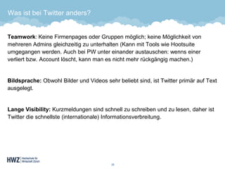 Was ist bei Twitter anders? 
Teamwork: Keine Firmenpages oder Gruppen möglich; keine Möglichkeit von mehreren Admins gleichzeitig zu unterhalten (Kann mit Tools wie Hootsuite umgegangen werden. Auch bei PW unter einander austauschen: wenns einer verliert bzw. Account löscht, kann man es nicht mehr rückgängig machen.) 
Bildsprache: Obwohl Bilder und Videos sehr beliebt sind, ist Twitter primär auf Text ausgelegt. 
Lange Visibility: Kurzmeldungen sind schnell zu schreiben und zu lesen, daher ist Twitter die schnellste (internationale) Informationsverbreitung. 
25 
 