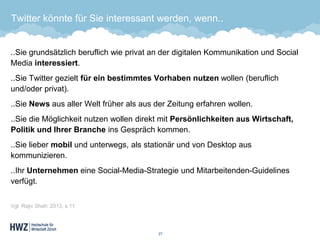 Twitter könnte für Sie interessant werden, wenn.. 
..Sie grundsätzlich beruflich wie privat an der digitalen Kommunikation und SocialMedia interessiert. 
..Sie Twitter gezielt für ein bestimmtes Vorhaben nutzenwollen (beruflich und/oder privat). 
..Sie Newsaus aller Welt früher als aus der Zeitung erfahren wollen. 
..Sie die Möglichkeit nutzen wollen direkt mit Persönlichkeiten aus Wirtschaft, Politik und Ihrer Brancheins Gespräch kommen. 
..Sie lieber mobilund unterwegs, als stationär und von Desktop aus kommunizieren. 
..Ihr Unternehmeneine Social-Media-Strategie und Mitarbeitenden-Guidelines verfügt. 
Vgl. Rajiv Shah: 2013, s.11 
27 
 