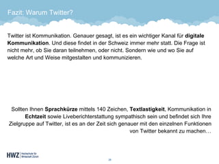 Fazit: Warum Twitter? 
Twitter ist Kommunikation. Genauer gesagt, ist es ein wichtiger Kanal für digitale Kommunikation. Und diese findet in der Schweiz immer mehr statt. Die Frage ist nicht mehr, ob Sie daran teilnehmen, oder nicht. Sondern wie und wo Sie auf welche Art und Weise mitgestalten und kommunizieren. 
Sollten Ihnen Sprachkürzemittels 140 Zeichen, Textlastigkeit, Kommunikation in Echtzeitsowie Liveberichterstattung sympathisch sein und befindet sich Ihre Zielgruppe auf Twitter, ist es an der Zeit sich genauer mit den einzelnen Funktionen von Twitter bekannt zu machen… 
28 
 