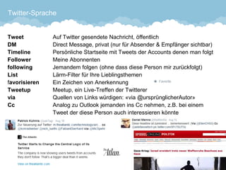 Twitter-Sprache 
TweetAuf Twitter gesendete Nachricht, öffentlichDMDirect Message, privat (nur für Absender & Empfänger sichtbar) TimelinePersönliche Startseite mit Tweets der Accounts denen man folgtFollowerMeine AbonnentenfollowingJemandem folgen(ohne dass diese Person mir zurückfolgt) ListLärm-Filter für Ihre Lieblingsthemenfavorisieren Ein Zeichen von AnerkennungTweetupMeetup, ein Live-Treffen der TwittererviaQuellen von Links würdigen: «via @ursprünglicherAutor» CcAnalog zu Outlook jemanden ins Cc nehmen, z.B. bei einem Tweet der diese Person auch interessieren könnte 
31 
 