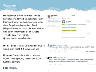 Retweeten 
RTRetweet, einen fremden Tweet komplett wiederholt weiterleiten, kann höchste Form von Anerkennung oder aber Empörung bedeuten. Zwei Möglichkeiten. -Button klicken und dann «Retweet» oder «Quote Tweet» bzw. von Hand «RT @Username: copy&paste». 
MTModified Tweet, veränderter Tweet: wenn man nicht 1:1 retweeten willKontextDamit die anderen wissen wovon man spricht, kann man so für Kontext sorgen: 
33 
http://joelhughes.com/2013/02/23/twitter-types-of-retweet/  