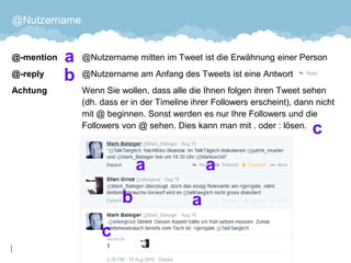 @Nutzername 
@-mention@Nutzername mitten im Tweet ist die Erwähnung einer Person 
@-reply@Nutzername am Anfang des Tweets ist eine Antwort 
Achtung Wenn Sie wollen, dass alle die Ihnen folgen ihren Tweet sehen (dh. dass er in der Timeline ihrer Followers erscheint), dann nicht mit @ beginnen. Sonst werden es nur Ihre Followers und die Followers von @ sehen. Dies kann man mit . oder : lösen. 
35 
 