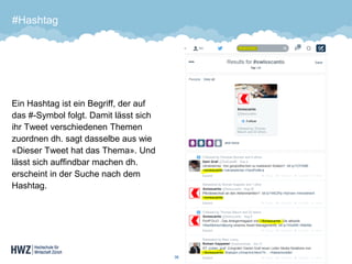 #Hashtag 
Ein Hashtag ist ein Begriff, der auf das #-Symbol folgt. Damit lässt sich ihr Tweet verschiedenen Themen zuordnen dh. sagt dasselbe aus wie «Dieser Tweet hat das Thema». Und lässt sich auffindbar machen dh. erscheint in der Suche nach dem Hashtag. 
36 
 