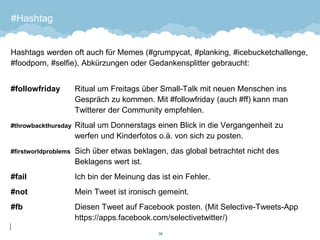 #Hashtag 
Hashtags werden oft auch für Memes (#grumpycat, #planking, #icebucketchallenge, #foodporn, #selfie), Abkürzungen oder Gedankensplitter gebraucht: 
#followfriday Ritual um Freitags über Small-Talk mit neuen Menschen ins Gespräch zu kommen. Mit #followfriday (auch #ff) kann man Twitterer der Community empfehlen. 
#throwbackthursday Ritual um Donnerstags einen Blick in die Vergangenheit zu werfen und Kinderfotos o.ä. von sich zu posten. 
#firstworldproblems Sich über etwas beklagen, das global betrachtet nicht des Beklagens wert ist. 
#fail Ich bin der Meinung das ist ein Fehler. 
#not Mein Tweet ist ironisch gemeint. 
#fbDiesen Tweet auf Facebook posten. (Mit Selective-Tweets-App https://apps.facebook.com/selectivetwitter/) 
38 
 